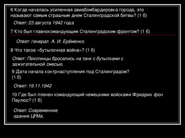 6 Когда началась усиленная авиабомбардировка города, это  называют самым страшным днем Сталинградской битвы? (1 б) Ответ: 23 августа 1942 года 7 Кто был главнокомандующим Сталинградским фронтом? (1 б)  Ответ: генерал А. И. Ерёменко. 8 Что такое «бутылочная война»? (1 б) Ответ: Пехотинцы бросались на танк с бутылками с зажигательной смесью. 9 Дата начала контрнаступления под Сталинградом? (1 б) Ответ: 19.11.1942 10 Где был пленен командующий немецкими войсками Фридрих фон Паулюс? (1 б) Ответ: Современное здание ЦУМа .