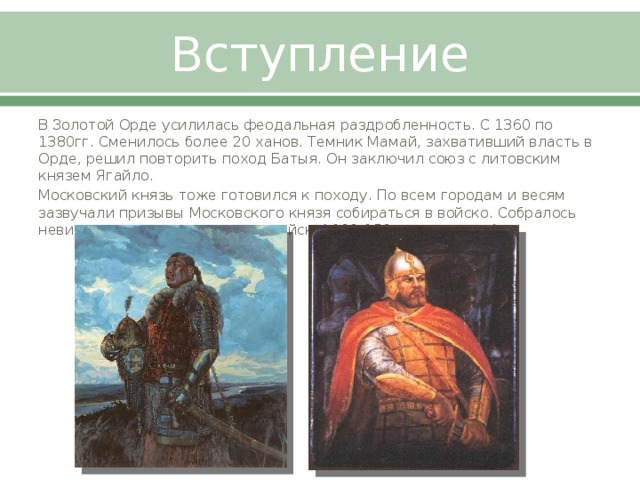 Вступление В Золотой Орде усилилась феодальная раздробленность. С 1360 по 1380гг. Сменилось более 20 ханов. Темник Мамай, захвативший власть в Орде, решил повторить поход Батыя. Он заключил союз с литовским князем Ягайло. Московский князь тоже готовился к походу. По всем городам и весям зазвучали призывы Московского князя собираться в войско. Собралось невиданное для того времени войско( 100-150 тыс. человек)