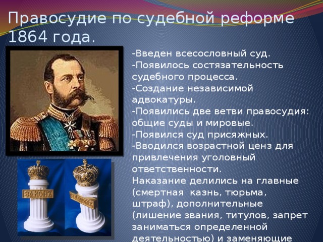 Правосудие по судебной реформе 1864 года. -Введен всесословный суд. -Появилось состязательность судебного процесса. -Создание независимой адвокатуры. -Появились две ветви правосудия: общие суды и мировые. -Появился суд присяжных. -Вводился возрастной ценз для привлечения уголовный ответственности. Наказание делились на главные (смертная казнь, тюрьма, штраф), дополнительные (лишение звания, титулов, запрет заниматься определенной деятельностью) и заменяющие ( принудительное лечение, опека).