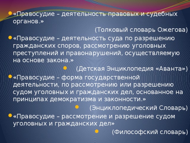 «Правосудие – деятельность правовых и судебных органов.»  (Толковый словарь Ожегова) «Правосудие – деятельность суда по разрешению гражданских споров, рассмотрению уголовных преступлений и правонарушений, осуществляемую на основе закона.» (Детская Энциклопедия «Аванта») «Правосудие – форма государственной деятельности, по рассмотрению или разрешению судом уголовных и гражданских дел, основанное на принципах демократизма и законности.» (Энциклопедический Словарь) «Правосудие – рассмотрение и разрешение судом уголовных и гражданских дел» (Философский словарь)