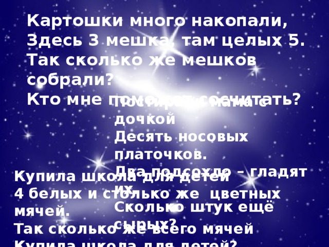 Картошки много накопали,  Здесь 3 мешка, там целых 5.  Так сколько же мешков собрали?  Кто мне поможет сосчитать? Постирали мама с дочкой  Десять носовых платочков.  Два подсохло – гладят их.  Сколько штук ещё сырых? Купила школа для детей  4 белых и столько же цветных мячей.  Так сколько же всего мячей  Купила школа для детей?