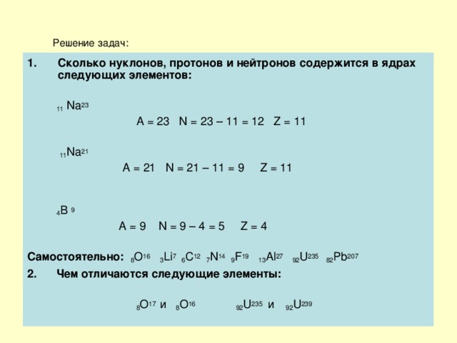 Решение задач: Сколько нуклонов, протонов и нейтронов содержится в ядрах следующих элементов:   11  Na 23   A = 23 N = 23 – 11 = 12 Z = 11  11 Na 21  A = 21 N = 21 – 11 = 9 Z = 11  4 B  9  A = 9 N = 9 – 4 = 5 Z = 4 Самостоятельно:  8 O 16  3 Li 7 6 C 12 7 N 14 9 F 19  13 Al 27 92 U 235 82 Pb 207 2.  Чем отличаются следующие элементы:   8 О 17 и 8 О 16  92 U 235  и  92 U 23 9