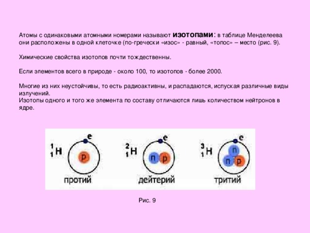 Атомы с одинаковыми атомными номерами называют изотопами : в таблице Менделеева  они расположены в одной клеточке (по-гречески «изос» - равный, «топос» – место (рис. 9).   Химические свойства изотопов почти тождественны.    Если элементов всего в природе - около 100, то изотопов - более 2000.   Многие из них неустойчивы, то есть радиоактивны, и распадаются, испуская различные виды излучений.  Изотопы одного и того же элемента по составу отличаются лишь количеством нейтронов в ядре. Рис. 9