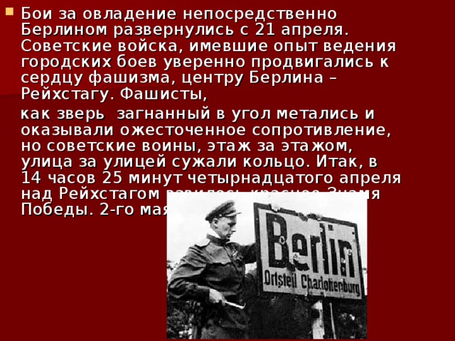 Бои за овладение непосредственно Берлином развернулись с 21 апреля. Советские войска, имевшие опыт ведения городских боев уверенно продвигались к сердцу фашизма, центру Берлина – Рейхстагу. Фашисты,