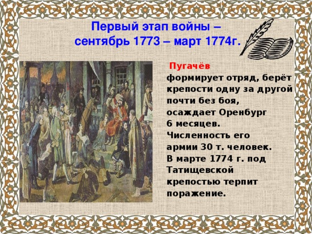 Первый этап войны –  сентябрь 1773 – март 1774г.    Пугачёв формирует отряд, берёт крепости одну за другой почти без боя, осаждает Оренбург 6 месяцев. Численность его армии 30 т. человек. В марте 1774 г. под Татищевской крепостью терпит поражение.