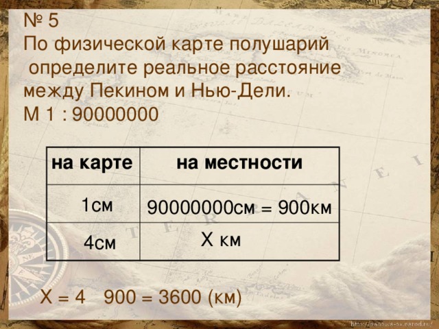 № 5 По физической карте полушарий  определите реальное расстояние между Пекином и Нью-Дели. М 1 : 90000000 на карте на местности  1см 90000000см = 900км  Х км 4см Х = 4 900 = 3600 (км)