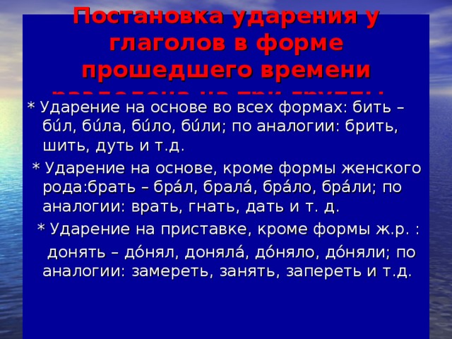 Постановка ударения у глаголов в форме прошедшего времени разделена на три группы . * Ударение на основе во всех формах: бить – бúл, бúла, бúло, бúли; по аналогии: брить, шить, дуть и т.д.  * Ударение на основе, кроме формы женского рода:брать – брáл, бралá, брáло, брáли; по аналогии: врать, гнать, дать и т. д.  * Ударение на приставке, кроме формы ж.р. :  донять – дóнял, донялá, дóняло, дóняли; по аналогии: замереть, занять, запереть и т.д.