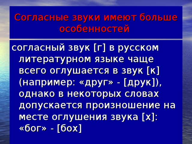 Согласные звуки имеют больше особенностей согласный звук [г] в русском литературном языке чаще всего оглушается в звук [к] (например: «друг» - [друк]), однако в некоторых словах допускается произношение на месте оглушения звука [х]: «бог» - [бох]