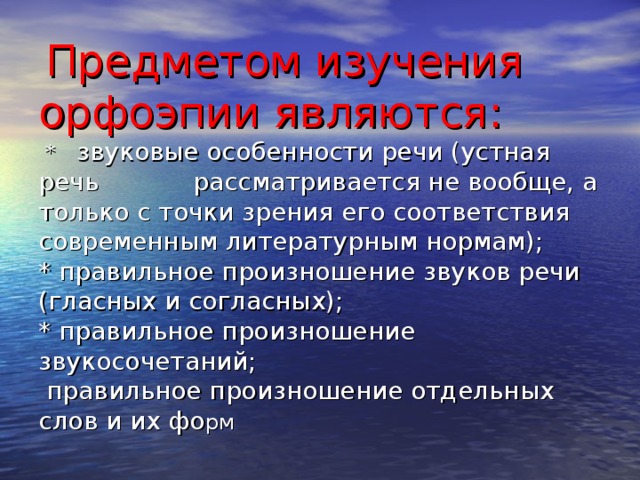 Предметом изучения орфоэпии являются:  * звуковые особенности речи (устная речь рассматривается не вообще, а только с точки зрения его соответствия современным литературным нормам);  * правильное произношение звуков речи (гласных и согласных);  * правильное произношение звукосочетаний;  правильное произношение отдельных слов и их фо рм