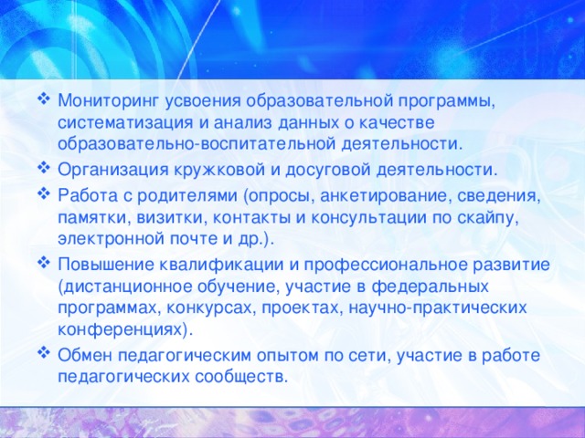 Мониторинг усвоения образовательной программы, систематизация и анализ данных о качестве образовательно-воспитательной деятельности. Организация кружковой и досуговой деятельности. Работа с родителями (опросы, анкетирование, сведения, памятки, визитки, контакты и консультации по скайпу, электронной почте и др.). Повышение квалификации и профессиональное развитие (дистанционное обучение, участие в федеральных программах, конкурсах, проектах, научно-практических конференциях). Обмен педагогическим опытом по сети, участие в работе педагогических сообществ.