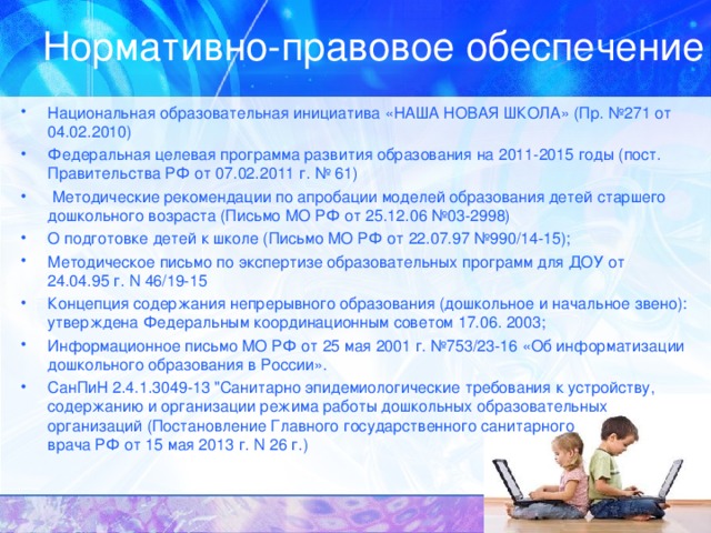 Нормативно-правовое обеспечение Национальная образовательная инициатива «НАША НОВАЯ ШКОЛА» (Пр. №271 от 04.02.2010) Федеральная целевая программа развития образования на 2011-2015 годы (пост. Правительства РФ от 07.02.2011 г. № 61)  Методические рекомендации по апробации моделей образования детей старшего дошкольного возраста (Письмо МО РФ от 25.12.06 №03-2998) О подготовке детей к школе (Письмо МО РФ от 22.07.97 №990/14-15); Методическое письмо по экспертизе образовательных программ для ДОУ от 24.04.95 г. N 46/19-15 Концепция содержания непрерывного образования (дошкольное и начальное звено): утверждена Федеральным координационным советом 17.06. 2003; Информационное письмо МО РФ от 25 мая 2001 г. №753/23-16 «Об информатизации дошкольного образования в России». СанПиН 2.4.1.3049-13 