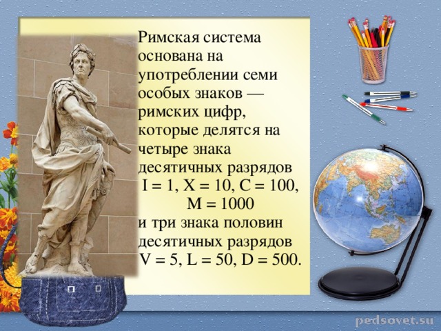 Римская система основана на употреблении семи особых знаков —римских цифр, которые делятся на четыре знака десятичных разрядов I = 1, X = 10, C = 100, M = 1000 и три знака половин десятичных разрядов V = 5, L = 50, D = 500.