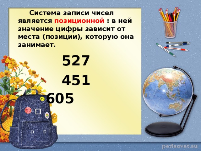 Система записи чисел является позиционной : в ней значение цифры зависит от места (позиции), которую она занимает. 527 451 605