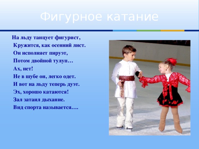 Фигурное катание На льду танцует фигурист,  Кружится, как осенний лист.  Он исполняет пируэт,  Потом двойной тулуп…  Ах, нет!  Не в шубе он, легко одет.  И вот на льду теперь дуэт.  Эх, хорошо катаются!  Зал затаил дыхание.  Вид спорта называется….
