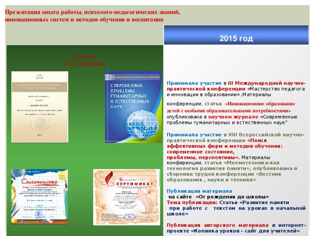 Презентация опыта работы, психолого-педагогических знаний, инновационных систем и методов обучения и воспитания  Статьи в 2015 год  спец. Изданиях      Принимала участие в III Международной научно-практической конференции «Мастерство педагога и инновации в образовании» . Материалы конференции, статья  «Инновационное образование детей с особыми образовательными потребностями» опубликована в научном журнале «Современные проблемы гуманитарных и естественных наук