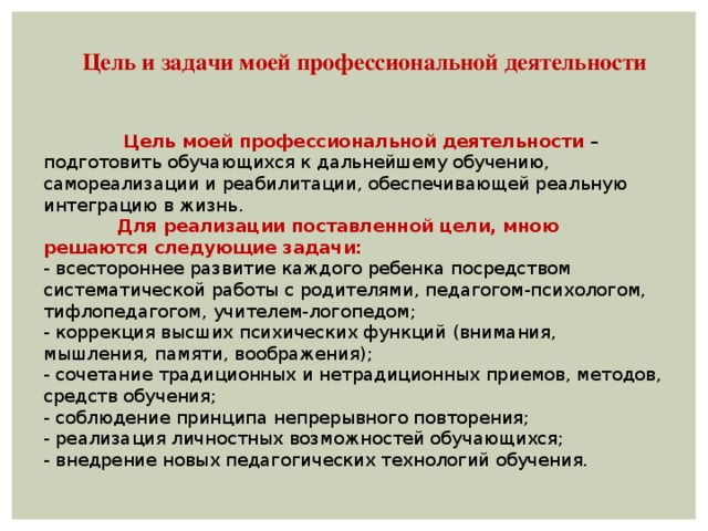   Цель и задачи моей профессиональной деятельности  Цель моей профессиональной деятельности – подготовить обучающихся к дальнейшему обучению, самореализации и реабилитации, обеспечивающей реальную интеграцию в жизнь.              Для реализации поставленной цели, мною решаются следующие задачи: - всестороннее развитие каждого ребенка посредством систематической работы с родителями, педагогом-психологом, тифлопедагогом, учителем-логопедом; - коррекция высших психических функций (внимания, мышления, памяти, воображения); - сочетание традиционных и нетрадиционных приемов, методов, средств обучения; - соблюдение принципа непрерывного повторения; - реализация личностных возможностей обучающихся; - внедрение новых педагогических технологий обучения. 