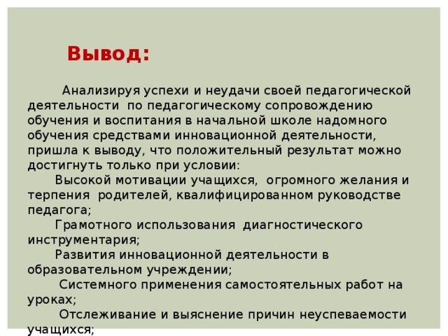     Вывод:         Анализируя успехи и неудачи своей педагогической деятельности по педагогическому сопровождению обучения и воспитания в начальной школе надомного обучения средствами инновационной деятельности, пришла к выводу, что положительный результат можно достигнуть только при условии:  Высокой мотивации учащихся, огромного желания и терпения родителей, квалифицированном руководстве педагога;  Грамотного использования диагностического инструментария;  Развития инновационной деятельности в образовательном учреждении;  Системного применения самостоятельных работ на уроках;  Отслеживание и выяснение причин неуспеваемости учащихся;  Мониторинг качества знаний на всех этапах педагогической деятельности; 38