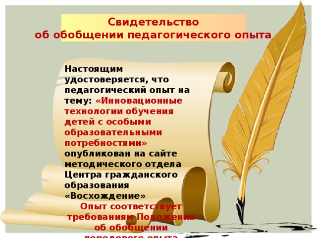 Свидетельство об обобщении педагогического опыта  Настоящим удостоверяется, что педагогический опыт на тему: «Инновационные технологии обучения детей с особыми образовательными потребностями» опубликован на сайте методического отдела Центра гражданского образования «Восхождение» Опыт соответствует требованиям Положения об обобщении передового опыта педагогов России