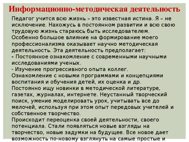 Информационно-методическая деятельность Педагог учится всю жизнь – это известная истина. Я – не исключение. Нахожусь в постоянном развитии и всю свою трудовую жизнь стараюсь быть исследователем. Особенно большое влияние на формирование моего профессионализма оказывает научно методическая деятельность. Эта деятельность предполагает: - Постоянное ознакомление с современными научными исследованиями ученых. - Изучение прогрессивного опыта коллег. Ознакомление с новыми программами и концепциями воспитания и обучения детей, их оценка и др. Постоянно ищу новинки в методической литературе, газетах, журналах, интернете. Неустанный творческий поиск, умение моделировать урок, учитывать все до мелочей, используя при этом опыт передовых учителей и собственное творчество. Происходит переоценка своей деятельности, своего потенциала. Стали появляться новые взгляды на творчество, новые задумки на будущее. Все новое дает возможность по-новому взглянуть на самые простые и обыденные вещи.