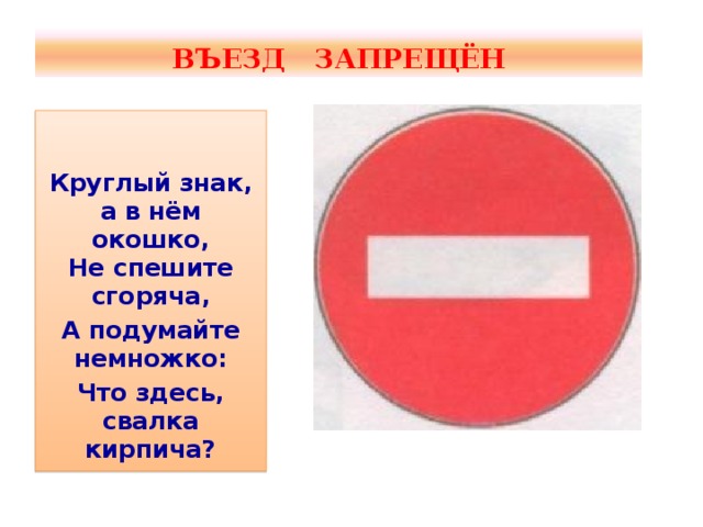 ВЪЕЗД ЗАПРЕЩЁН   Круглый знак, а в нём окошко,  Не спешите сгоряча, А подумайте немножко: Что здесь, свалка кирпича?