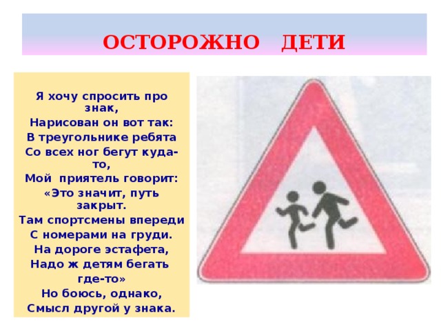 ОСТОРОЖНО ДЕТИ  Я хочу спросить про знак, Нарисован он вот так: В треугольнике ребята Со всех ног бегут куда-то, Мой приятель говорит: «Это значит, путь закрыт. Там спортсмены впереди С номерами на груди. На дороге эстафета, Надо ж детям бегать где-то» Но боюсь, однако, Смысл другой у знака.