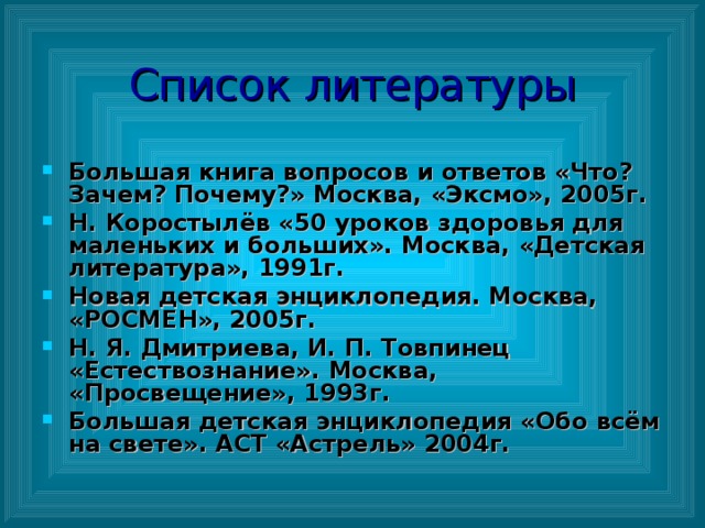 Список литературы Большая книга вопросов и ответов «Что? Зачем? Почему?» Москва, «Эксмо», 2005г. Н. Коростылёв «50 уроков здоровья для маленьких и больших». Москва, «Детская литература», 1991г. Новая детская энциклопедия. Москва, «РОСМЕН», 2005г. Н. Я. Дмитриева, И. П. Товпинец «Естествознание». Москва, «Просвещение», 1993г. Большая детская энциклопедия «Обо всём на свете». АСТ «Астрель» 2004г.