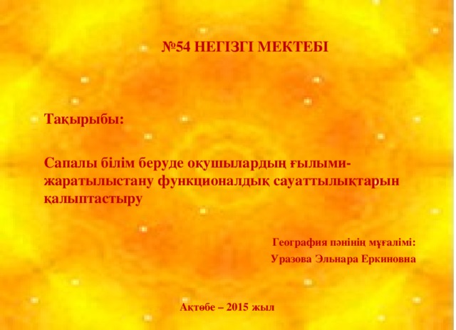 № 54 НЕГІЗГІ МЕКТЕБІ Тақырыбы: Сапалы білім беруде оқушылардың ғылыми-жаратылыстану функционалдық сауаттылықтарын қалыптастыру  География пәнінің мұғалімі:  Уразова Эльнара Еркиновна Ақтөбе – 2015 жыл