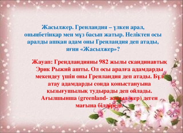 Жасылжер. Гренландия – үлкен арал, оныңбетінқар мен мұз басып жатыр. Неліктен осы аралды ашқан адам оны Гренландия деп атады, яғни «Жасылжер»? Жауап: Грендландияны 982 жылы скандинавтық Эрик Рыжий ашты. Ол осы аралға адамдарды мекендеу үшін оны Гренландия деп атады. Бұл атау адамдарды сонда қоныстануына қызығушылық тудырады деп ойлады. Ағылшынша (greenland- жасыл жер) деген мағына білдіреді.