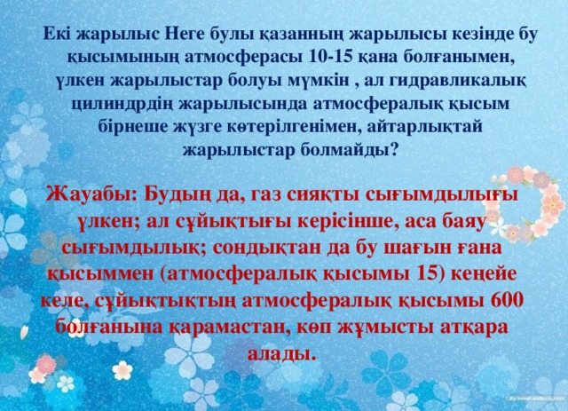 Екі жарылыс Неге булы қазанның жарылысы кезінде бу қысымының атмосферасы 10-15 қана болғанымен, үлкен жарылыстар болуы мүмкін , ал гидравликалық цилиндрдің жарылысында атмосфералық қысым бірнеше жүзге көтерілгенімен, айтарлықтай жарылыстар болмайды? Жауабы: Будың да, газ сияқты сығымдылығы үлкен; ал сұйықтығы керісінше, аса баяу сығымдылық; сондықтан да бу шағын ғана қысыммен (атмосфералық қысымы 15) кеңейе келе, сұйықтықтың атмосфералық қысымы 600 болғанына қарамастан, көп жұмысты атқара алады.