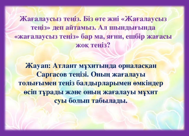 Жағалаусыз теңіз. Біз өте жиі «Жағалаусыз теңіз» деп айтамыз. Ал шындығында «жағалаусыз теңіз» бар ма, яғни, ешбір жағасы жоқ теңіз? Жауап: Атлант мұхитында орналасқан Саргасов теңізі. Оның жағалауы толығымен теңіз балдырларымен өмкіндер өсіп тұрады және оның жағалауы мұхит суы болып табылады.