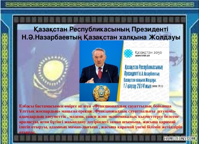 Қазақстан Республикасының Президенті Н.Ә.Назарбаевтың Қазақстан халқына Жолдауы Елбасы бастамасымен өмірге келген «Функционалдық сауаттылық бойынша Ұлттық жоспардың» маңызы ерекше. Функционалдық сауаттылығы дегеніміз-адамдардың әлеуметтік , мәдени, саяси және экономикалық қызметтерге белсене араласуы, яғни бүгінгі жаһандану дәуіріндегі заман ағымына, жасына қарамай ілесіп отыруы, адамның маман-дығына , жасына қарамай үнемі білімін жетілдіріп отыруы.