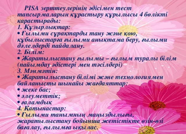 PISA зерттеулерінің әдісімен тест тапсырмаларын құрастыру құрылысы 4 бөлікті қарастырады:   1. Құзырлықтар:   • Ғылыми сұрақтарды тану және қою, құбылыстарға ғылыми анықтама беру, ғылыми дәлелдерді пайдалану.   2. Білім:   • Жаратылыстану ғылымы – ғылым туралы білім (пайымдау әдістері мен тәсілдері)   3. Мәнмәтін:   • Жаратылыстану білімі және технологиямен байланысты шынайы жағдаяттар:   • жеке бас;   • әлеуметтік;   • ғаламдық   4. Қатынастар:   • Ғылыми танымның маңыздылығы, жаратылыстану бойынша жетістікте өзін-өзі бағалау, ғылымға ықылас.  