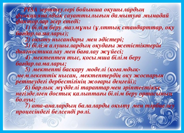       РІSА зерттеулері бойынша оқушылардың функцияналдық сауаттылығын дамытуға мынадай факторлар әсер етеді:        1) білім беру мазмұны (ұлттық стандарттар, оқу бағдарламалары);        2) оқыту нысандары мен әдістері;        3) білім алушылардың оқудағы жетістіктерін диагностикалау мен бағалау жүйесі;        4) мектептен тыс, қосымша білім беру бағдарламалары;        5) мектепті басқару моделі (қоғамдық-мемлекеттік нысан, мектептердің оқу жоспарын реттеудегі дербестігінің жоғары деңгейі);        6) барлық мүдделі тараптармен әріптестікке негізделген достық қалыптағы білім беру ортасының болуы;        7) ата-аналардың балаларды оқыту мен тәрбиелеу процесіндегі белсенді рөлі.