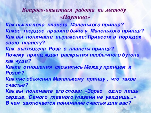 Вопросо-ответная работа по методу «Паутина»   Как выглядела планета Маленького принца? Какое твердое правило было у Маленького принца? Как вы понимаете выражение: Привести в порядок свою планету? Как выглядела Роза с планеты принца? Почему принц ждал раскрытия необычного бутона как чуда? Какие отношения сложились Между принцем и Розой? Как лис объяснил Маленькому принцу , что такое счастье? Как вы понимаете его слова: «Зорко одно лишь сердце. Самого главного глазами не увидишь...» В чем заключается понимание счастья для вас?