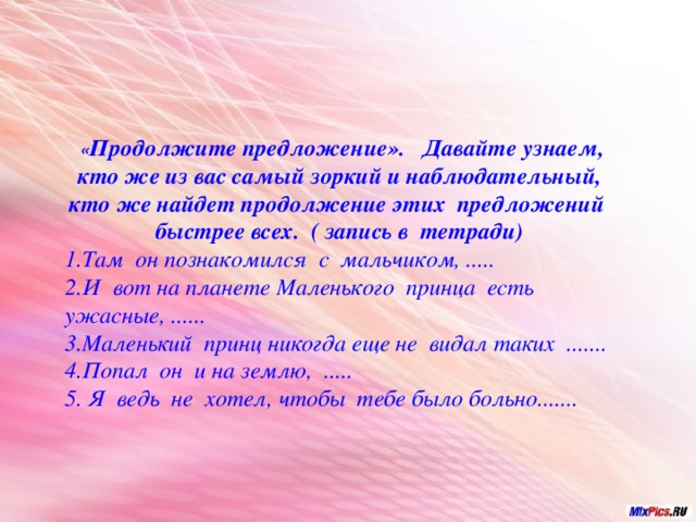 « Продолжите предложение». Давайте узнаем, кто же из вас самый зоркий и наблюдательный, кто же найдет продолжение этих предложений быстрее всех. ( запись в тетради) 1.Там он познакомился с мальчиком, ..... 2.И вот на планете Маленького принца есть ужасные, ...... 3.Маленький принц никогда еще не видал таких ....... 4.Попал он и на землю, ..... 5. Я ведь не хотел, чтобы тебе было больно.......