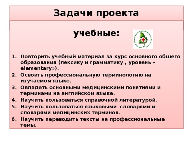 Задачи проекта   учебные:   Повторить учебный материал за курс основного общего образования (лексику и грамматику , уровень « elementary»). Освоить профессиональную терминологию на изучаемом языке. Овладеть основными медицинскими понятиями и терминами на английском языке. Научить пользоваться справочной литературой. Научить пользоваться языковыми словарями и словарями медицинских терминов. Научить переводить тексты на профессиональные темы.