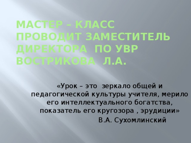 Мастер – класс  проводит заместитель директора по УВР  Вострикова Л.А. «Урок – это зеркало общей и педагогической культуры учителя, мерило его интеллектуального богатства, показатель его кругозора , эрудиции»  В.А. Сухомлинский