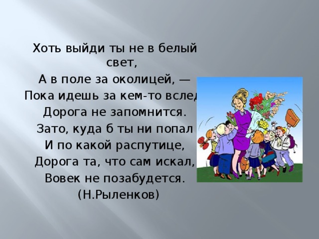   Хоть выйди ты не в белый свет, А в поле за околицей, — Пока идешь за кем-то вслед, Дорога не запомнится. Зато, куда б ты ни попал И по какой распутице, Дорога та, что сам искал, Вовек не позабудется.  (Н.Рыленков)