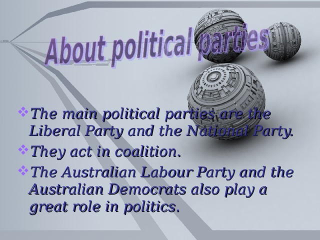 The main political parties are the Liberal Party and the National Party. They act in coalition. The Australian Labour Party and the Australian Democrats also play a great role in politics.