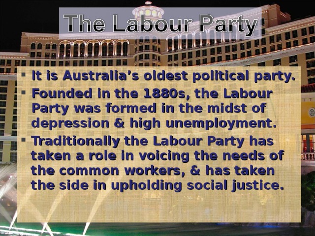 It is Australia’s oldest political party. Founded in the 1880s, the Labour Party was formed in the midst of depression & high unemployment. Traditionally the Labour Party has taken a role in voicing the needs of the common workers, & has taken the side in upholding social justice.