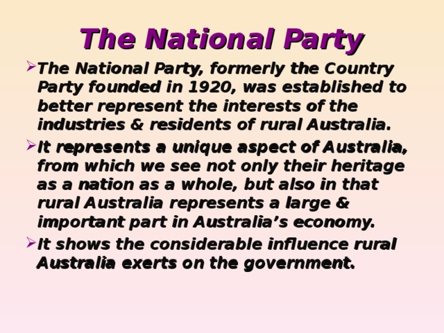 The National Party The National Party, formerly the Country Party founded in 1920, was established to better represent the interests of the industries & residents of rural Australia. It represents a unique aspect of Australia, from which we see not only their heritage as a nation as a whole, but also in that rural Australia represents a large & important part in Australia’s economy. It shows the considerable influence rural Australia exerts on the government.
