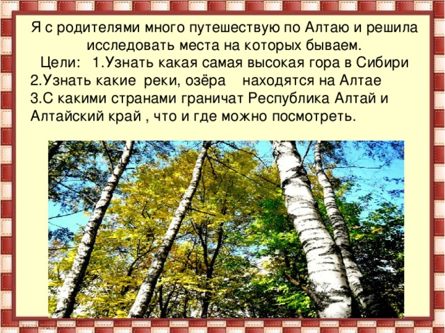 Я с родителями много путешествую по Алтаю и решила исследовать места на которых бываем. Цели: 1.Узнать какая самая высокая гора в Сибири 2.Узнать какие реки, озёра находятся на Алтае 3.С какими странами граничат Республика Алтай и Алтайский край , что и где можно посмотреть.  