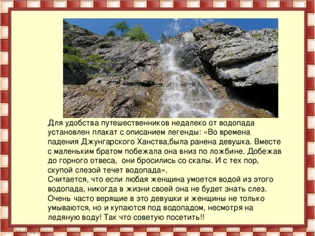 Для удобства путешественников недалеко от водопада установлен плакат с описанием легенды: «Во времена падения Джунгарского Ханства,была ранена девушка. Вместе с маленьким братом побежала она вниз по ложбине. Добежав до горного отвеса, они бросились со скалы. И с тех пор, скупой слезой течет водопада». Считается, что если любая женщина умоется водой из этого водопада, никогда в жизни своей она не будет знать слез. Очень часто верящие в это девушки и женщины не только умываются, но и купаются под водопадом, несмотря на ледяную воду! Так что советую посетить!!