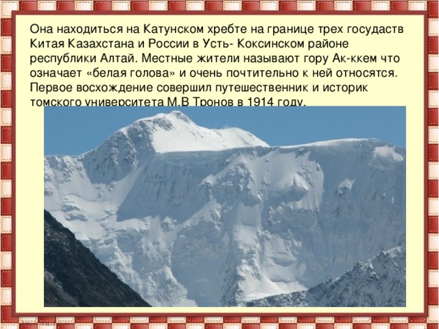 Она находиться на Катунском хребте на границе трех госудаств Китая Казахстана и России в Усть- Коксинском районе республики Алтай. Местные жители называют гору Ак-ккем что означает «белая голова» и очень почтительно к ней относятся. Первое восхождение совершил путешественник и историк томского университета М.В Тронов в 1914 году.