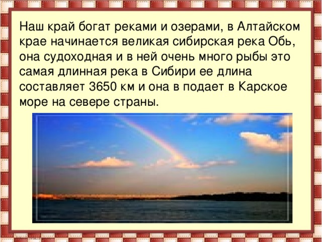 Наш край богат реками и озерами, в Алтайском крае начинается великая сибирская река Обь, она судоходная и в ней очень много рыбы это самая длинная река в Сибири ее длина составляет 3650 км и она в подает в Карское море на севере страны.