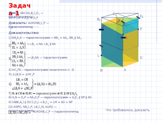 Задача 1 Дано: АВСDА 1 В 1 С 1 D 1 — параллелепипед C 1 D 1 BL = CM = A 1 N = D 1 P B 1 Доказать: ALMDNB 1 C 1 P — параллелепипед A 1 P Доказательство: N 1) ВВ 1 А 1 А — параллелограмм ⇒ ВВ 1 = АА 1 , ВВ 1 ∥ АА 1 ⇒ LB 1 = NA, LB 1  ∥ NA M L C D ⇒ LB 1 NA — параллелограмм A 4) MC 1 PD – параллелограмм (аналогично п. 3) B 5) ∠LB 1 N = ∠MC 1 P 8) A 1 N = D 1 P ⇒ NA 1 D 1 P — параллелограмм ⇒ A 1 D 1 ∥ NP ∥ AD 9) (ABB 1 A 1 ) ∥ (DCC 1 D 1 ) ⇒ B 1 C 1 = LM = AD = NP 10) ANPD, NB 1 C 1 P, LB 1 C 1 M, ALMD — параллелограммы Что требовалось доказать ALMDNB 1 C 1 P — параллелепипед