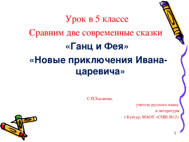 Урок в 5 классе Сравним две современные сказки «Ганц и Фея»  «Новые приключения Ивана- царевича»  С.П.Хасанова, учитель русского языка и литературы г.Кунгур, МАОУ «СОШ №12 »