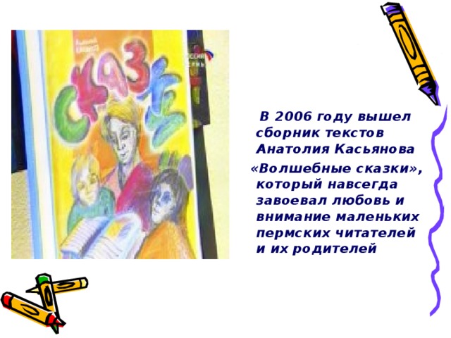 В 2006 году вышел сборник текстов Анатолия Касьянова  «Волшебные сказки», который навсегда завоевал любовь и внимание маленьких пермских читателей и их родителей