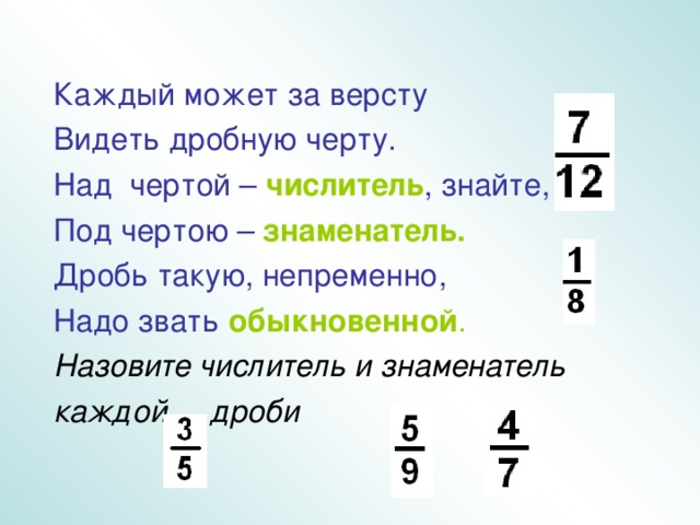 Каждый может за версту Видеть дробную черту. Над чертой – числитель , знайте, Под чертою – знаменатель. Дробь такую, непременно, Надо звать обыкновенной . Назовите числитель и знаменатель каждой дроби