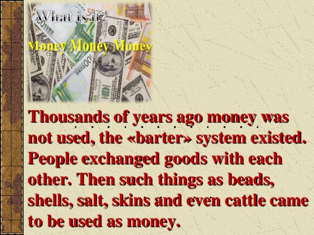 Thousands of years ago money was not used, the « barter » system existed. People exchanged goods with each other. Then such things as beads, shells, salt, skins and even cattle came to be used as money.